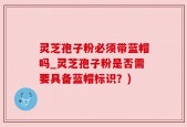 灵芝孢子粉必须带蓝帽吗_灵芝孢子粉是否需要具备蓝帽标识？)