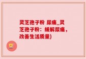灵芝孢子粉 尿痛_灵芝孢子粉：缓解尿痛，改善生活质量)