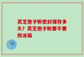 灵芝孢子粉密封保存多久？灵芝孢子粉要不要放冰箱