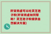 肝肾阴虚可以吃灵芝孢子粉(肝肾阴虚如何帮助？灵芝孢子粉提供自然解决方案)