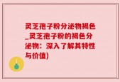 灵芝孢子粉分泌物褐色_灵芝孢子粉的褐色分泌物：深入了解其特性与价值)