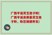 广西平遥灵芝孢子粉(广西平遥高质量灵芝孢子粉，助您保健养生)