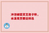 冲泡破壁灵芝孢子粉，水温竟然要这样选