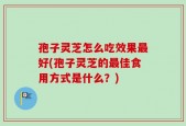 孢子灵芝怎么吃效果最好(孢子灵芝的最佳食用方式是什么？)