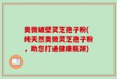 奥微破壁灵芝孢子粉(纯天然奥微灵芝孢子粉，助您打通健康瓶颈)
