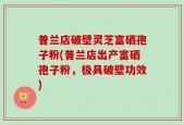 普兰店破壁灵芝富硒孢子粉(普兰店出产富硒孢子粉，极具破壁功效)