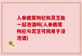 人参鹿茸枸杞和灵芝能一起泡酒吗(人参鹿茸枸杞与灵芝可同用于浸泡酒)