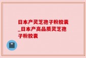 日本产灵芝孢子粉胶囊_日本产高品质灵芝孢子粉胶囊