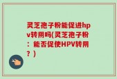 灵芝孢子粉能促进hpv转阴吗(灵芝孢子粉：能否促使HPV转阴？)
