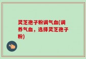 灵芝孢子粉调气血(调养气血，选择灵芝孢子粉)