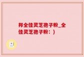 邦全佳灵芝孢子粉_全佳灵芝孢子粉：)