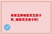 修修正牌破壁灵芝孢子粉_破壁灵芝孢子粉)