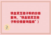 铁盒灵芝孢子粉的价格查询_“铁盒装灵芝孢子粉价格查询指南”)