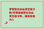 李雪容长白山灵芝孢子粉(李雪容推荐长白山灵芝孢子粉，提高免疫力!)