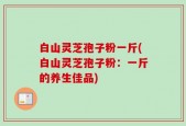 白山灵芝孢子粉一斤(白山灵芝孢子粉：一斤的养生佳品)