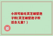 小孩可能吃灵芝破壁孢子粉(灵芝破壁孢子粉适合儿童？)