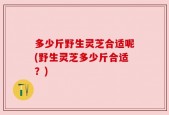 多少斤野生灵芝合适呢(野生灵芝多少斤合适？)