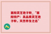 酉阳灵芝孢子粉_“酉阳特产：高品质灵芝孢子粉，天然养生之选”
