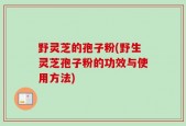 野灵芝的孢子粉(野生灵芝孢子粉的功效与使用方法)