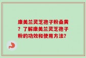 康美兰灵芝孢子粉桑黄？了解康美兰灵芝孢子粉的功效和使用方法？