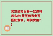 灵芝能和当参一起煮吗怎么吃(灵芝和当参可搭配煮食，如何食用？)