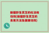 新疆野生灵芝的吃法和功效(新疆野生灵芝的食用方法及健康功效)