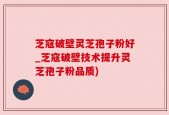 芝寇破壁灵芝孢子粉好_芝寇破壁技术提升灵芝孢子粉品质)