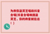 为救你盗灵芝唱段抖音合唱(抖音合唱唤回盗灵芝，你的救星就在这！)