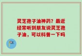 灵芝孢子油神药？最近经常听到朋友说灵芝孢子油，可以科普一下吗