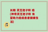 长期 灵芝孢子粉 癌(神奇灵芝孢子粉 有望助力癌症患者健康生活)