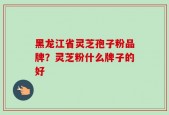 黑龙江省灵芝孢子粉品牌？灵芝粉什么牌子的好