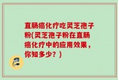 直肠癌化疗吃灵芝孢子粉(灵芝孢子粉在直肠癌化疗中的应用效果，你知多少？)