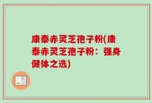 康泰赤灵芝孢子粉(康泰赤灵芝孢子粉：强身健体之选)