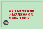 灵芝玉石价格走势图片大全(灵芝玉石价格走势详解，多图展示)