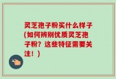 灵芝孢子粉买什么样子(如何辨别优质灵芝孢子粉？这些特征需要关注！)