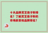 十大品牌灵芝孢子粉排名？了解灵芝孢子粉的市场前景和品牌排名？