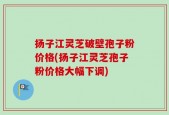 扬子江灵芝破壁孢子粉价格(扬子江灵芝孢子粉价格大幅下调)