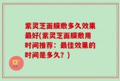 紫灵芝面膜敷多久效果最好(紫灵芝面膜敷用时间推荐：最佳效果的时间是多久？)