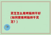 灵芝怎么用烤箱烘干好(如何使用烤箱烘干灵芝？)