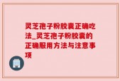 灵芝孢子粉胶囊正确吃法_灵芝孢子粉胶囊的正确服用方法与注意事项