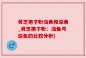 灵芝孢子粉浅色和深色_灵芝孢子粉：浅色与深色的比较分析)