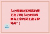 东北哪里能买到真的灵芝孢子粉(东北地区哪里有正宗的灵芝孢子粉可买？)