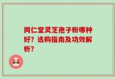 同仁堂灵芝孢子粉哪种好？选购指南及功效解析？