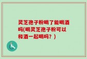 灵芝孢子粉喝了能喝酒吗(喝灵芝孢子粉可以和酒一起喝吗？)