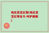 鸡爪灵芝红枣(鸡爪灵芝红枣合力 呵护健康)
