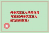 丹参灵芝三七功效作用与禁忌(丹参灵芝三七的功效和禁忌)