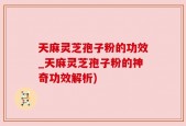 天麻灵芝孢子粉的功效_天麻灵芝孢子粉的神奇功效解析)
