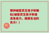 那种破壁灵芝孢子粉颗粒(破壁灵芝孢子粉提高免疫力，健康生活的良方！)