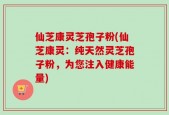 仙芝康灵芝孢子粉(仙芝康灵：纯天然灵芝孢子粉，为您注入健康能量)