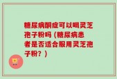 糖尿病酮症可以喝灵芝孢子粉吗 (糖尿病患者是否适合服用灵芝孢子粉？)